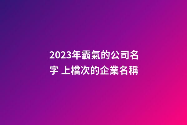 2023年霸氣的公司名字 上檔次的企業名稱